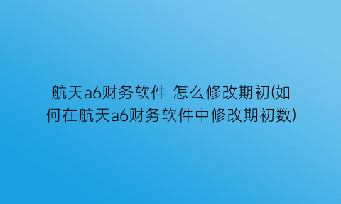 “航天a6财务软件怎么修改期初(如何在航天a6财务软件中修改期初数)